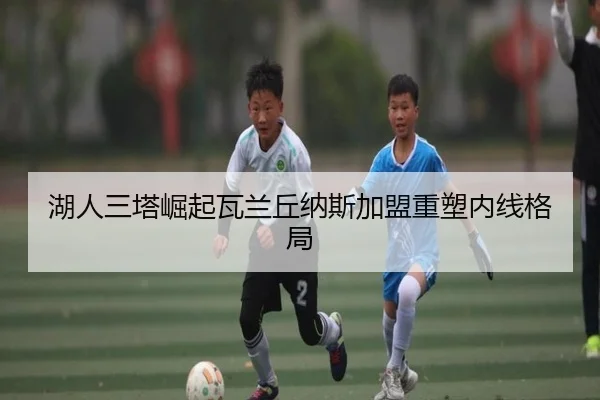 湖人三塔崛起瓦兰丘纳斯加盟重塑内线格局